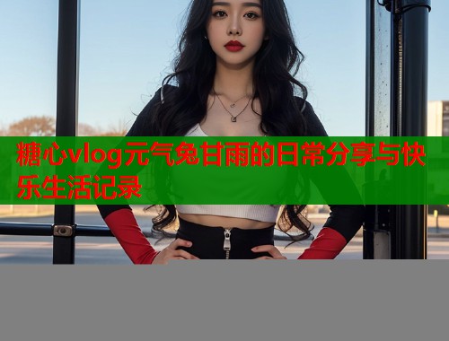 糖心vlog元气兔甘雨的日常分享与快乐生活记录  第2张