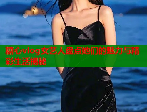 糖心vlog女艺人盘点她们的魅力与精彩生活揭秘  第1张