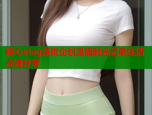 糖心vlog深夜企划温情时光记录生活点滴分享  第1张