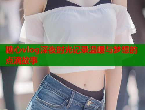 糖心vlog深夜时光记录温暖与梦想的点滴故事  第2张