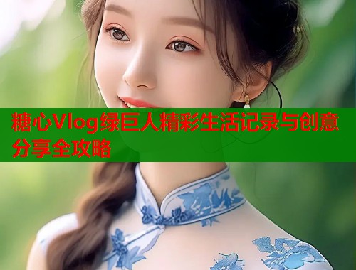 糖心Vlog绿巨人精彩生活记录与创意分享全攻略  第1张