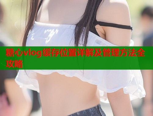 糖心vlog缓存位置详解及管理方法全攻略  第1张