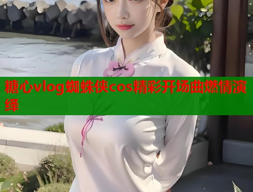糖心vlog蜘蛛侠cos精彩开场曲燃情演绎  第1张