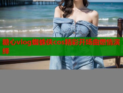 糖心vlog蜘蛛侠cos精彩开场曲燃情演绎  第2张