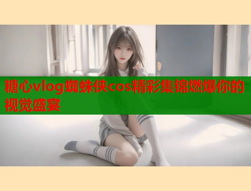 糖心vlog蜘蛛侠cos精彩集锦燃爆你的视觉盛宴  第1张