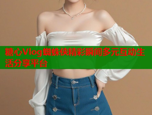 糖心Vlog蜘蛛侠精彩瞬间多元互动生活分享平台  第1张