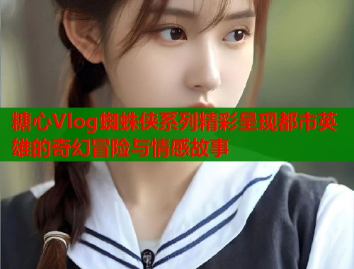 糖心Vlog蜘蛛侠系列精彩呈现都市英雄的奇幻冒险与情感故事  第1张