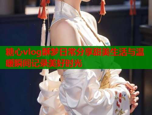 糖心vlog酥梦日常分享甜美生活与温暖瞬间记录美好时光  第2张