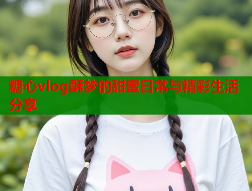糖心vlog酥梦的甜蜜日常与精彩生活分享  第1张