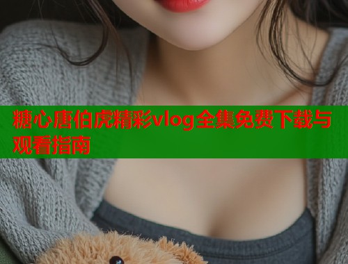 糖心唐伯虎精彩vlog全集免费下载与观看指南  第1张