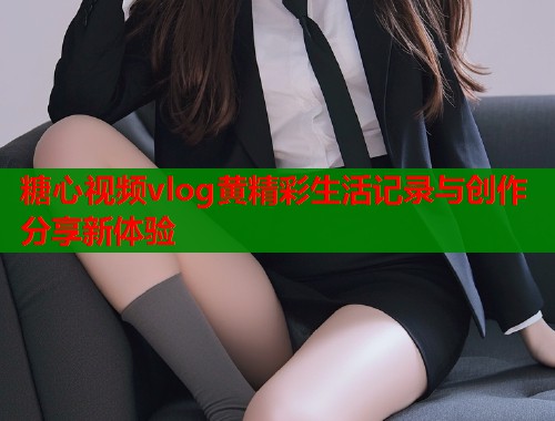 糖心视频vlog黄精彩生活记录与创作分享新体验  第1张
