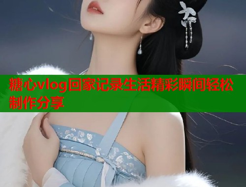 糖心vlog回家记录生活精彩瞬间轻松制作分享  第1张