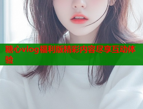 糖心vlog福利版精彩内容尽享互动体验  第1张