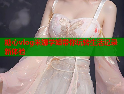 糖心vlog米娜学姐带你玩转生活记录新体验  第2张