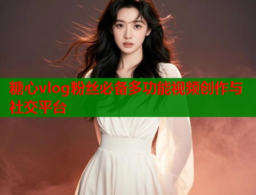 糖心vlog粉丝必备多功能视频创作与社交平台  第1张
