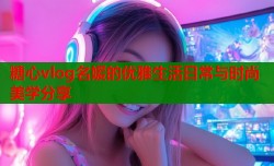 糖心vlog名媛的优雅生活日常与时尚美学分享