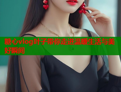 糖心vlog叶子带你走进温暖生活与美好瞬间  第1张