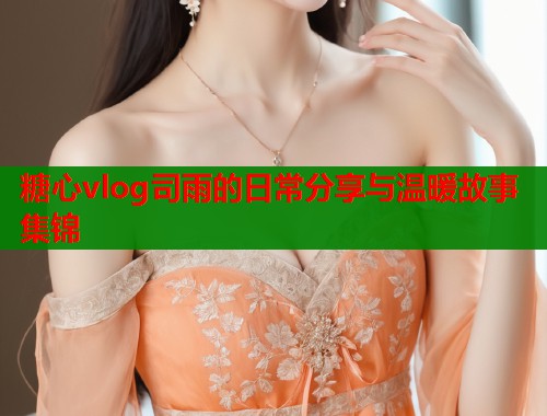 糖心vlog司雨的日常分享与温暖故事集锦  第1张