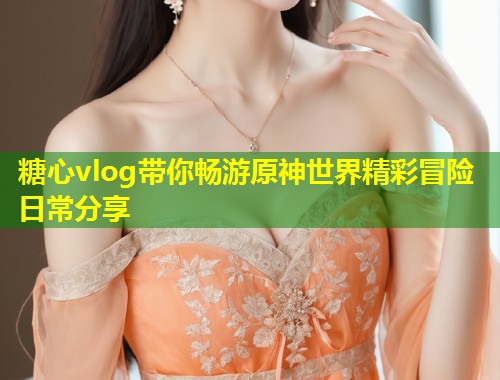 糖心vlog带你畅游原神世界精彩冒险日常分享  第1张