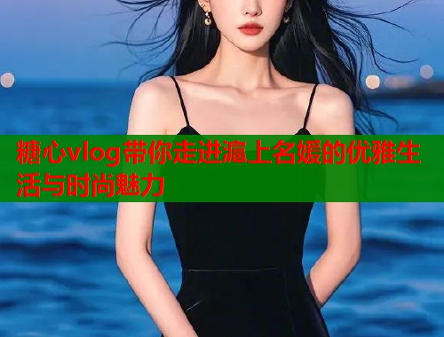 糖心vlog带你走进滬上名媛的优雅生活与时尚魅力  第1张