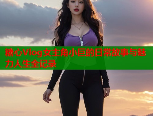 糖心Vlog女主角小巨的日常故事与魅力人生全记录  第2张