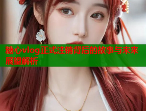 糖心vlog正式注销背后的故事与未来展望解析  第1张