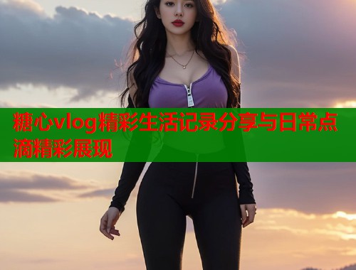 糖心vlog精彩生活记录分享与日常点滴精彩展现  第1张